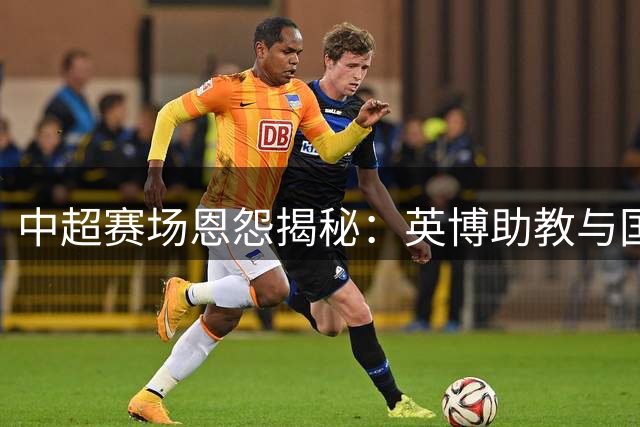 中超赛场恩怨揭秘：英博助教与国安主帅的澳洲往事
