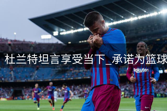 杜兰特坦言享受当下 承诺为篮球奉献到最后一刻