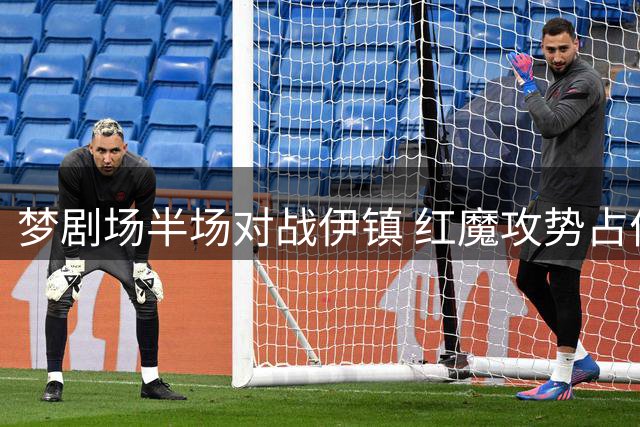 梦剧场半场对战伊镇 红魔攻势占优难掩防守隐忧