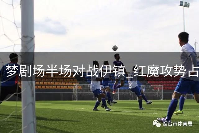 梦剧场半场对战伊镇 红魔攻势占优难掩防守隐忧